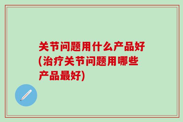 关节问题用什么产品好(治疗关节问题用哪些产品最好)-第1张图片-氨糖科普网 关节问题用什么产品好(治疗关节问题用哪些产品最好)-第1张图片-氨糖科普网