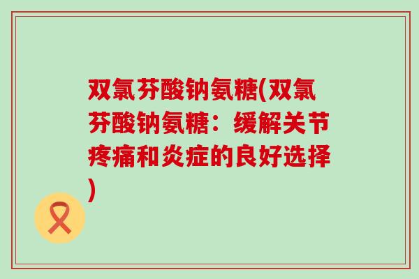 双氯芬酸钠氨糖(双氯芬酸钠氨糖:缓解关节疼痛和炎症的良好选择)-第1张图片-氨糖科普网 双氯芬酸钠氨糖(双氯芬酸钠氨糖:缓解关节疼痛和炎症的良好选择)-第1张图片-氨糖科普网