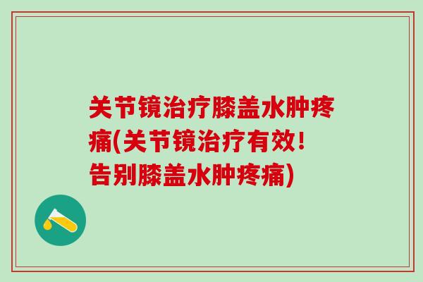 关节镜治疗膝盖水肿疼痛(关节镜治疗有效！告别膝盖水肿疼痛)-第1张图片-氨糖科普网