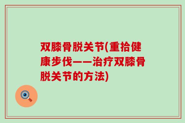 双膝骨脱关节(重拾健康步伐——治疗双膝骨脱关节的方法)-第1张图片-氨糖科普网 双膝骨脱关节(重拾健康步伐——治疗双膝骨脱关节的方法)-第1张图片-氨糖科普网