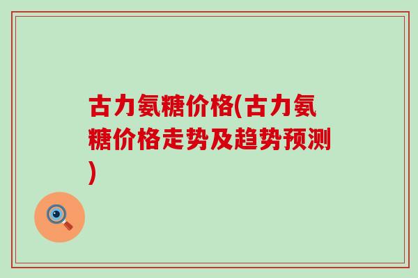 古力氨糖价格(古力氨糖价格走势及趋势预测)-第1张图片-氨糖科普网 古力氨糖价格(古力氨糖价格走势及趋势预测)-第1张图片-氨糖科普网