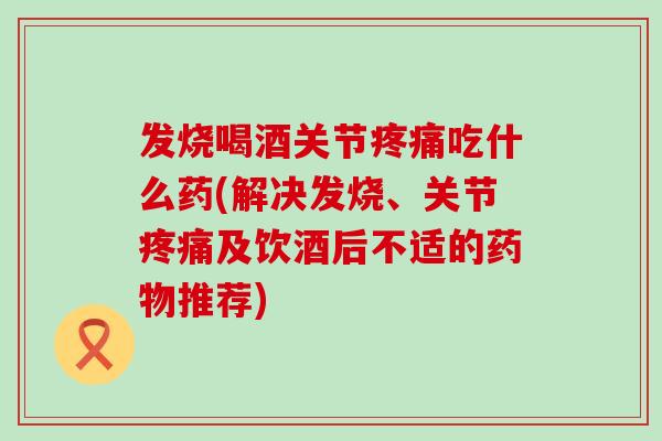 发烧喝酒关节疼痛吃什么药(解决发烧、关节疼痛及饮酒后不适的药物推荐)-第1张图片-氨糖科普网 发烧喝酒关节疼痛吃什么药(解决发烧、关节疼痛及饮酒后不适的药物推荐)-第1张图片-氨糖科普网