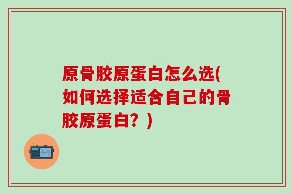 原骨胶原蛋白怎么选(如何选择适合自己的骨胶原蛋白?)-第1张图片-氨糖科普网 原骨胶原蛋白怎么选(如何选择适合自己的骨胶原蛋白?)-第1张图片-氨糖科普网