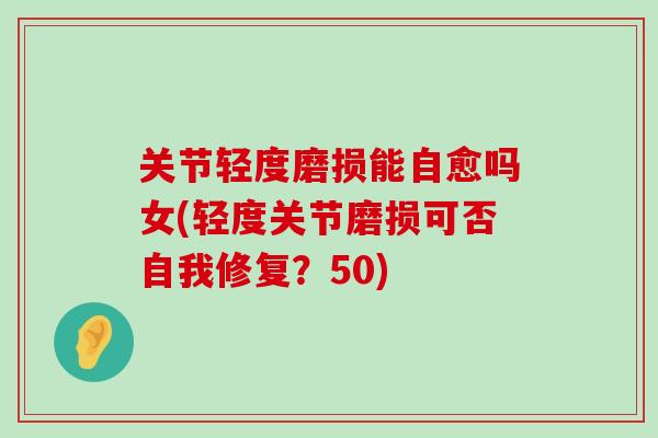 关节轻度磨损能自愈吗女(轻度关节磨损可否自我修复？50)-第1张图片-氨糖科普网