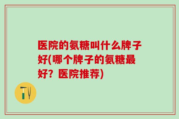 医院的氨糖叫什么牌子好(哪个牌子的氨糖最好?医院推荐)-第1张图片-氨糖科普网 医院的氨糖叫什么牌子好(哪个牌子的氨糖最好?医院推荐)-第1张图片-氨糖科普网