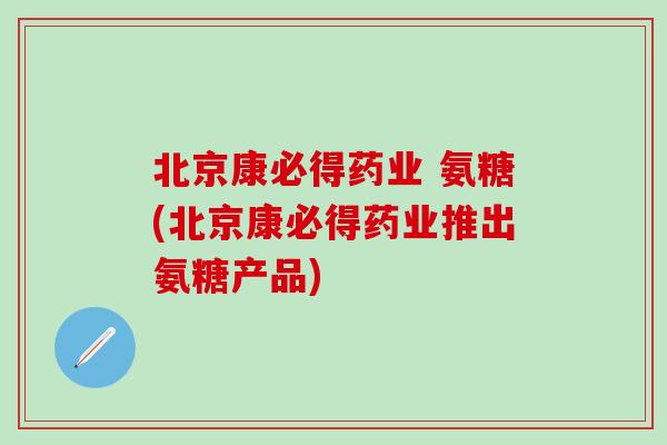 北京康必得药业 氨糖(北京康必得药业推出氨糖产品)-第1张图片-氨糖科普网