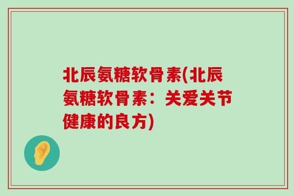 北辰氨糖软骨素(北辰氨糖软骨素：关爱关节健康的良方)-第1张图片-氨糖科普网