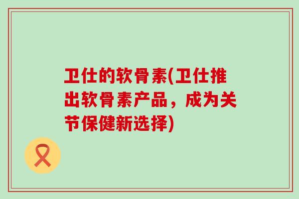 卫仕的软骨素(卫仕推出软骨素产品,成为关节保健新选择)-第1张图片-氨糖科普网 卫仕的软骨素(卫仕推出软骨素产品,成为关节保健新选择)-第1张图片-氨糖科普网