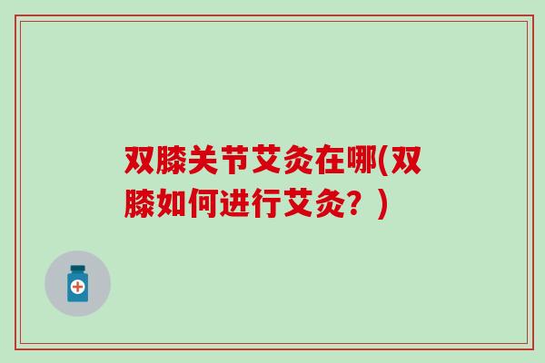 双膝关节艾灸在哪(双膝如何进行艾灸？)-第1张图片-氨糖科普网