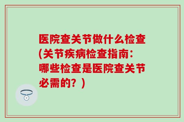 医院查关节做什么检查(关节疾病检查指南：哪些检查是医院查关节必需的？)-第1张图片-氨糖科普网