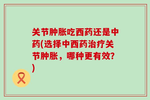 关节肿胀吃西药还是中药(选择中西药治疗关节肿胀，哪种更有效？)-第1张图片-氨糖科普网