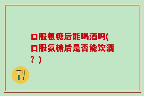 口服氨糖后能喝酒吗(口服氨糖后是否能饮酒?)-第1张图片-氨糖科普网 口服氨糖后能喝酒吗(口服氨糖后是否能饮酒?)-第1张图片-氨糖科普网