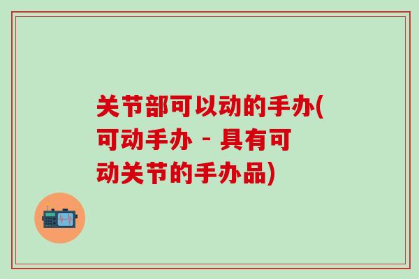 关节部可以动的手办(可动手办 - 具有可动关节的手办品)-第1张图片-氨糖科普网 关节部可以动的手办(可动手办 - 具有可动关节的手办品)-第1张图片-氨糖科普网