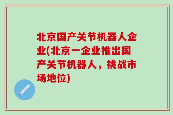 北京国产关节机器人企业(北京一企业推出国产关节机器人,挑战市场地位)-第1张图片-氨糖科普网 北京国产关节机器人企业(北京一企业推出国产关节机器人,挑战市场地位)-第1张图片-氨糖科普网