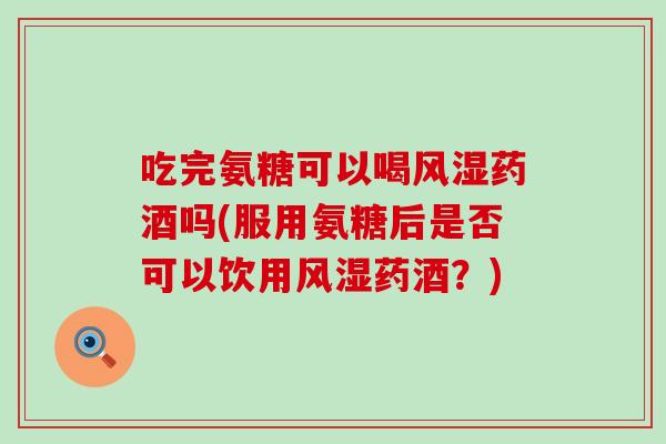 吃完氨糖可以喝风湿药酒吗(服用氨糖后是否可以饮用风湿药酒?)-第1张图片-氨糖科普网 吃完氨糖可以喝风湿药酒吗(服用氨糖后是否可以饮用风湿药酒?)-第1张图片-氨糖科普网