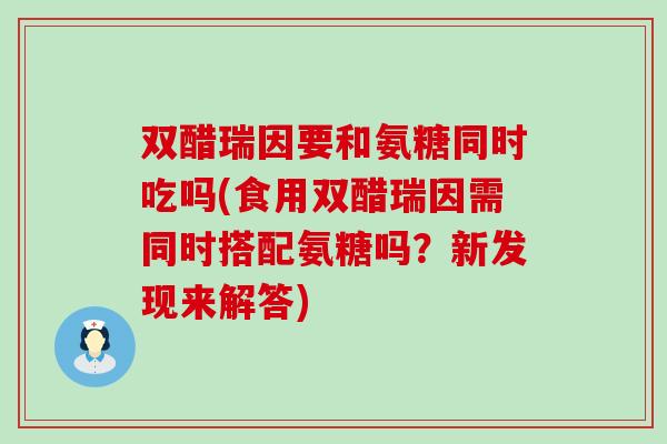 双醋瑞因要和氨糖同时吃吗(食用双醋瑞因需同时搭配氨糖吗？新发现来解答)-第1张图片-氨糖科普网