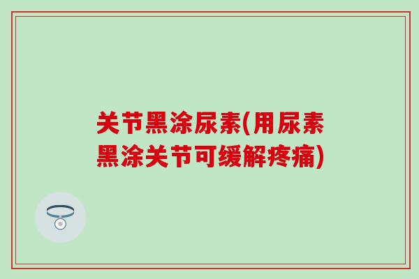 关节黑涂尿素(用尿素黑涂关节可缓解疼痛)-第1张图片-氨糖科普网