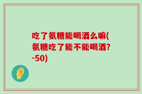 吃了氨糖能喝酒么嘛(氨糖吃了能不能喝酒？-50)-第1张图片-氨糖科普网