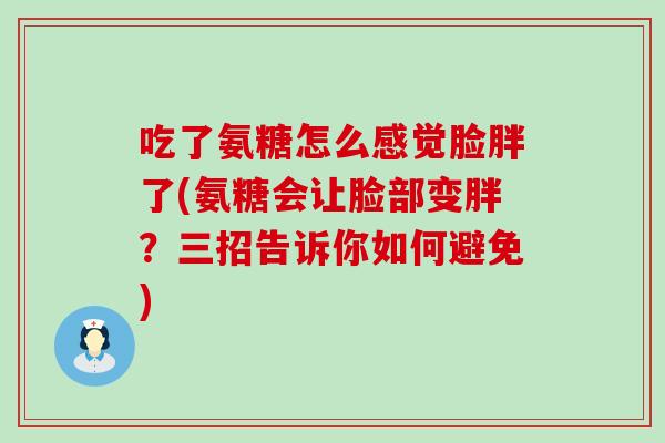 吃了氨糖怎么感觉脸胖了(氨糖会让脸部变胖?三招告诉你如何避免)-第1张图片-氨糖科普网 吃了氨糖怎么感觉脸胖了(氨糖会让脸部变胖?三招告诉你如何避免)-第1张图片-氨糖科普网