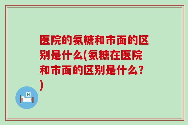医院的氨糖和市面的区别是什么(氨糖在医院和市面的区别是什么?)-第1张图片-氨糖科普网 医院的氨糖和市面的区别是什么(氨糖在医院和市面的区别是什么?)-第1张图片-氨糖科普网