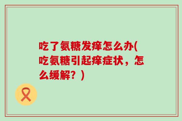 吃了氨糖发痒怎么办(吃氨糖引起痒症状,怎么缓解?)-第1张图片-氨糖科普网 吃了氨糖发痒怎么办(吃氨糖引起痒症状,怎么缓解?)-第1张图片-氨糖科普网