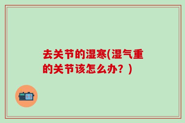 去关节的湿寒(湿气重的关节该怎么办?)-第1张图片-氨糖科普网 去关节的湿寒(湿气重的关节该怎么办?)-第1张图片-氨糖科普网