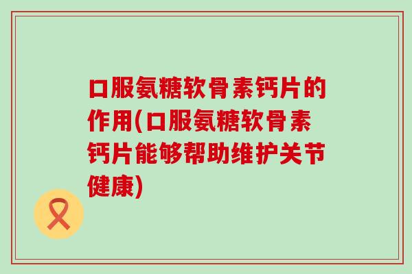 口服氨糖软骨素钙片的作用(口服氨糖软骨素钙片能够帮助维护关节健康)-第1张图片-氨糖科普网