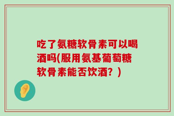 吃了氨糖软骨素可以喝酒吗(服用氨基葡萄糖软骨素能否饮酒?)-第1张图片-氨糖科普网 吃了氨糖软骨素可以喝酒吗(服用氨基葡萄糖软骨素能否饮酒?)-第1张图片-氨糖科普网