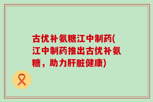 古优补氨糖江中制药(江中制药推出古优补氨糖，助力肝脏健康)-第1张图片-氨糖科普网