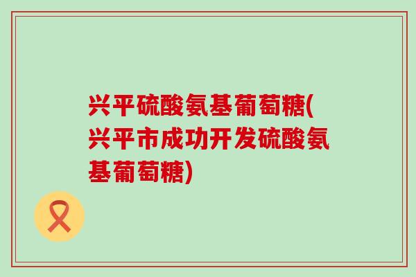 兴平硫酸氨基葡萄糖(兴平市成功开发硫酸氨基葡萄糖)-第1张图片-氨糖科普网 兴平硫酸氨基葡萄糖(兴平市成功开发硫酸氨基葡萄糖)-第1张图片-氨糖科普网