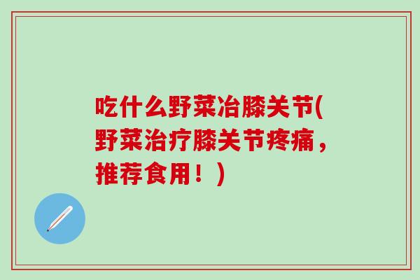 吃什么野菜冶膝关节(野菜治疗膝关节疼痛，推荐食用！)-第1张图片-氨糖科普网