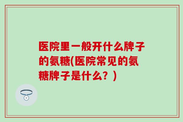 医院里一般开什么牌子的氨糖(医院常见的氨糖牌子是什么?)-第1张图片-氨糖科普网 医院里一般开什么牌子的氨糖(医院常见的氨糖牌子是什么?)-第1张图片-氨糖科普网