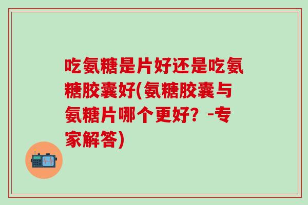 吃氨糖是片好还是吃氨糖胶囊好(氨糖胶囊与氨糖片哪个更好?-专家解答)-第1张图片-氨糖科普网 吃氨糖是片好还是吃氨糖胶囊好(氨糖胶囊与氨糖片哪个更好?-专家解答)-第1张图片-氨糖科普网