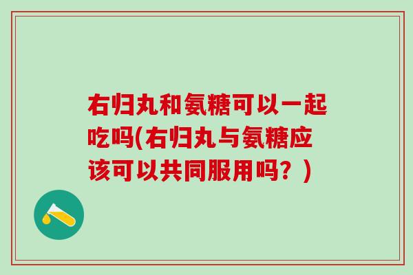 右归丸和氨糖可以一起吃吗(右归丸与氨糖应该可以共同服用吗？)-第1张图片-氨糖科普网