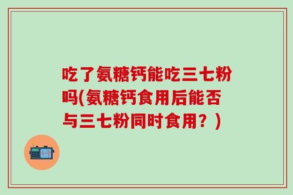 吃了氨糖钙能吃三七粉吗(氨糖钙食用后能否与三七粉同时食用?)-第1张图片-氨糖科普网 吃了氨糖钙能吃三七粉吗(氨糖钙食用后能否与三七粉同时食用?)-第1张图片-氨糖科普网