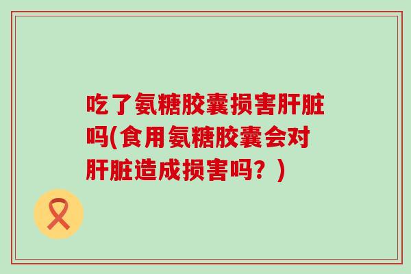 吃了氨糖胶囊损害肝脏吗(食用氨糖胶囊会对肝脏造成损害吗?)-第1张图片-氨糖科普网 吃了氨糖胶囊损害肝脏吗(食用氨糖胶囊会对肝脏造成损害吗?)-第1张图片-氨糖科普网