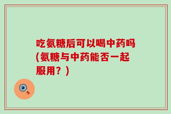 吃氨糖后可以喝中药吗(氨糖与中药能否一起服用?)-第1张图片-氨糖科普网 吃氨糖后可以喝中药吗(氨糖与中药能否一起服用?)-第1张图片-氨糖科普网