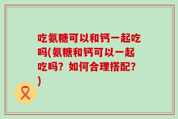 吃氨糖可以和钙一起吃吗(氨糖和钙可以一起吃吗？如何合理搭配？)-第1张图片-氨糖科普网