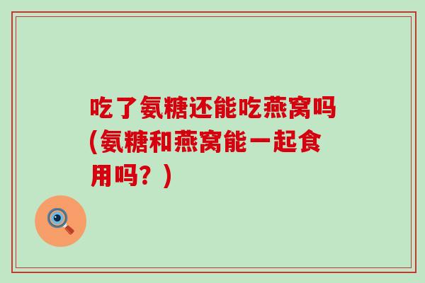 吃了氨糖还能吃燕窝吗(氨糖和燕窝能一起食用吗?)-第1张图片-氨糖科普网 吃了氨糖还能吃燕窝吗(氨糖和燕窝能一起食用吗?)-第1张图片-氨糖科普网