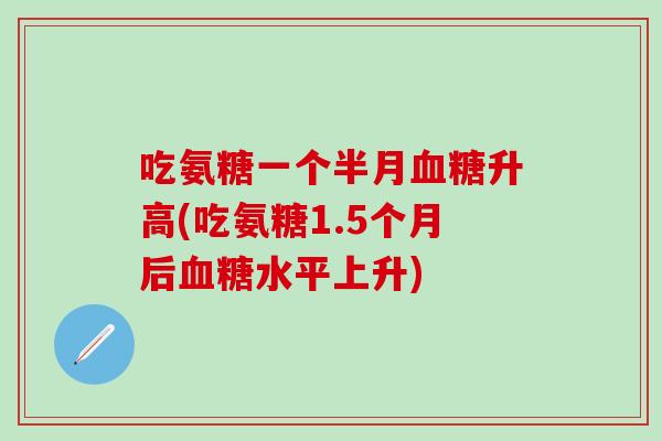 吃氨糖一个半月血糖升高(吃氨糖1.5个月后血糖水平上升)-第1张图片-氨糖科普网 吃氨糖一个半月血糖升高(吃氨糖1.5个月后血糖水平上升)-第1张图片-氨糖科普网