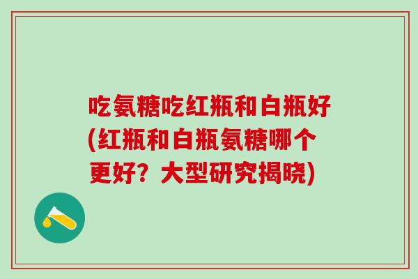 吃氨糖吃红瓶和白瓶好(红瓶和白瓶氨糖哪个更好?大型研究揭晓)-第1张图片-氨糖科普网 吃氨糖吃红瓶和白瓶好(红瓶和白瓶氨糖哪个更好?大型研究揭晓)-第1张图片-氨糖科普网