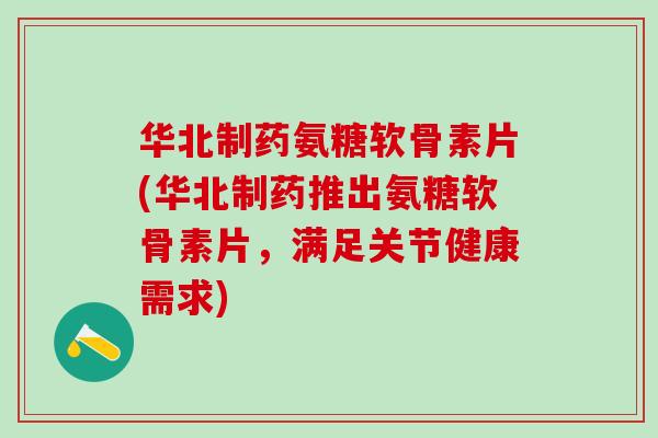 华北制药氨糖软骨素片(华北制药推出氨糖软骨素片，满足关节健康需求)-第1张图片-氨糖科普网