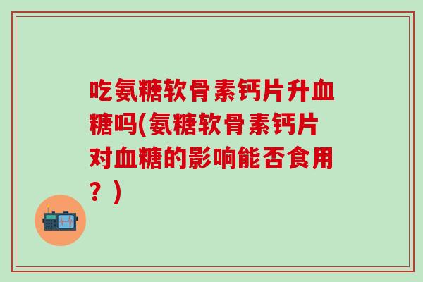 吃氨糖软骨素钙片升血糖吗(氨糖软骨素钙片对血糖的影响能否食用？)-第1张图片-氨糖科普网