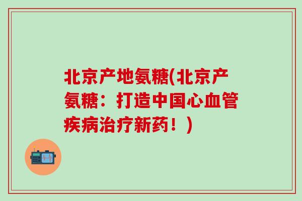 北京产地氨糖(北京产氨糖:打造中国心血管疾病治疗新药!)-第1张图片-氨糖科普网 北京产地氨糖(北京产氨糖:打造中国心血管疾病治疗新药!)-第1张图片-氨糖科普网
