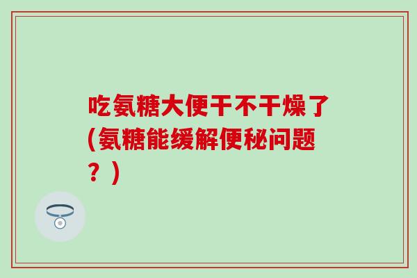 吃氨糖大便干不干燥了(氨糖能缓解便秘问题?)-第1张图片-氨糖科普网 吃氨糖大便干不干燥了(氨糖能缓解便秘问题?)-第1张图片-氨糖科普网