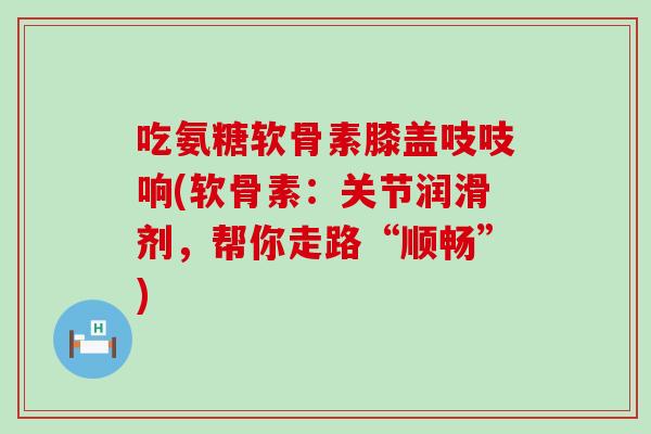 吃氨糖软骨素膝盖吱吱响(软骨素:关节润滑剂,帮你走路“顺畅”)-第1张图片-氨糖科普网 吃氨糖软骨素膝盖吱吱响(软骨素:关节润滑剂,帮你走路“顺畅”)-第1张图片-氨糖科普网