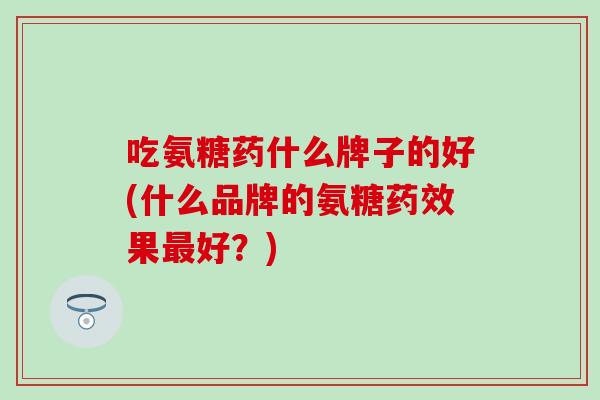 吃氨糖药什么牌子的好(什么品牌的氨糖药效果最好?)-第1张图片-氨糖科普网 吃氨糖药什么牌子的好(什么品牌的氨糖药效果最好?)-第1张图片-氨糖科普网