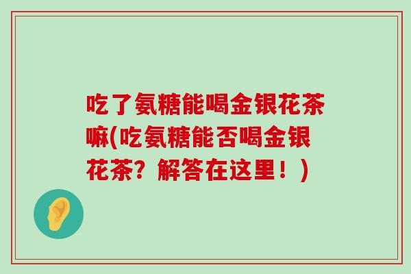 吃了氨糖能喝金银花茶嘛(吃氨糖能否喝金银花茶?解答在这里!)-第1张图片-氨糖科普网 吃了氨糖能喝金银花茶嘛(吃氨糖能否喝金银花茶?解答在这里!)-第1张图片-氨糖科普网