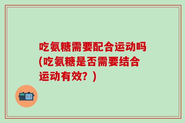 吃氨糖需要配合运动吗(吃氨糖是否需要结合运动有效?)-第1张图片-氨糖科普网 吃氨糖需要配合运动吗(吃氨糖是否需要结合运动有效?)-第1张图片-氨糖科普网