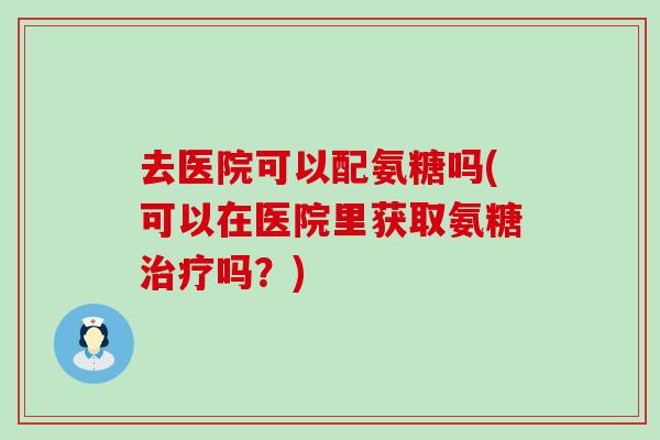 去医院可以配氨糖吗(可以在医院里获取氨糖治疗吗？)-第1张图片-氨糖科普网
